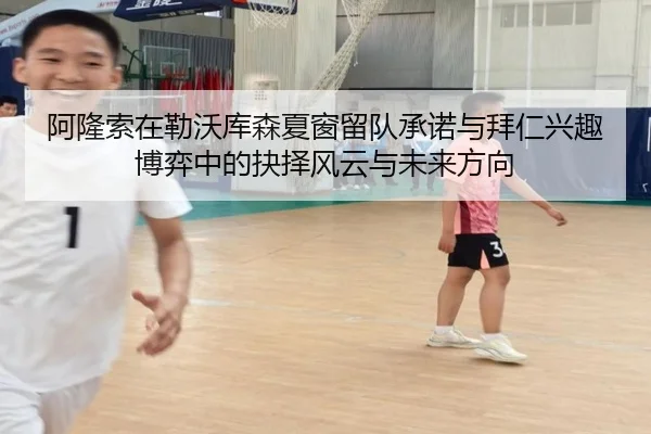 阿隆索在勒沃库森夏窗留队承诺与拜仁兴趣博弈中的抉择风云与未来方向