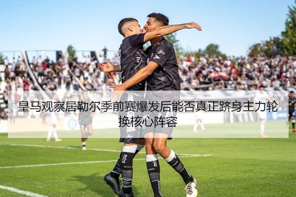 皇马观察居勒尔季前赛爆发后能否真正跻身主力轮换核心阵容