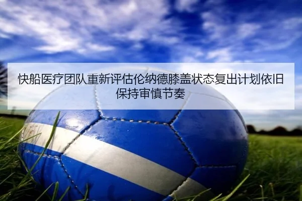 快船医疗团队重新评估伦纳德膝盖状态复出计划依旧保持审慎节奏
